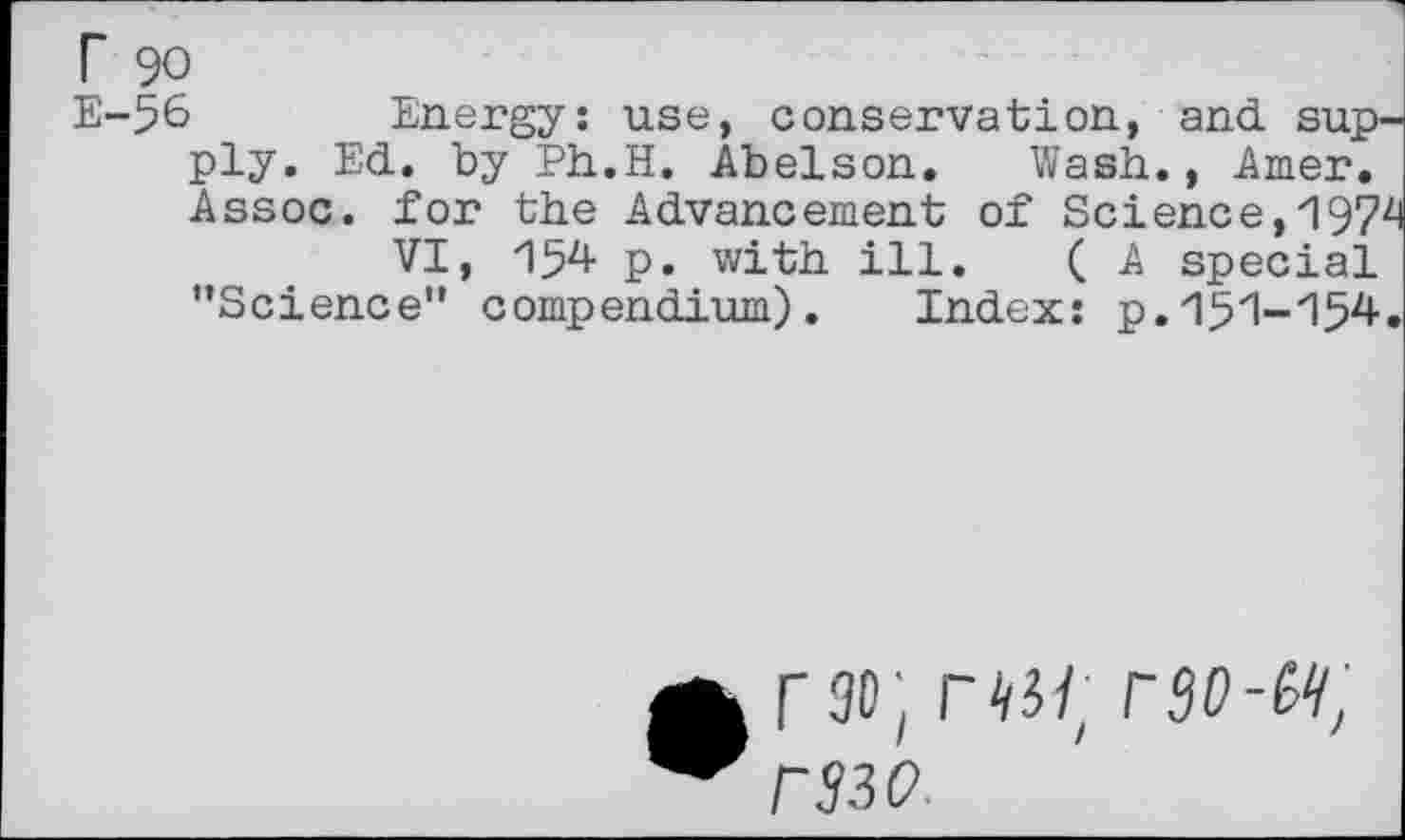 ﻿r 90
E-56 Energy: use, conservation, and supply. Ed. by Ph.H. Abelson. Wash., Amer.
Assoc, for the Advancement of Science,1974
VI, 154 p. with ill. ( A special ’’Science” compendium). Index: p.151-'154.
rao, ns/ raa-w; r?3₽